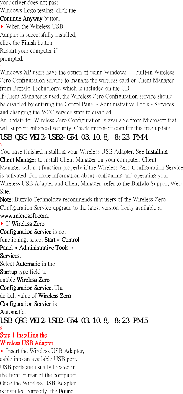 your driver does not passWindows Logo testing, click theContinue Anyway Continue Anyway Continue Anyway Continue Anyway button.◗ When the Wireless USBAdapter is successfully installed,click the Finish Finish Finish Finish button.Restart your computer ifprompted.4Windows XP users have the option of using Windows’ built-in WirelessZero Configuration service to manage the wireless card or Client Managerfrom Buffalo Technology, which is included on the CD.If Client Manager is used, the Wireless Zero Configuration service shouldbe disabled by entering the Contol Panel - Administrative Tools - Servicesand changing the WZC service state to disabled.An update for Wireless Zero Configuration is available from Microsoft thatwill support enhanced security. Check microsoft.com for this free update.USB QSG WLI2-USB2-G54 03.10.8, 8:23 PM 45You have finished installing your Wireless USB Adapter. See InstallingInstallingInstallingInstallingClient Manager Client Manager Client Manager Client Manager to install Client Manager on your computer. ClientManager will not function properly if the Wireless Zero Configuration Serviceis activated. For more information about configuring and operating yourWireless USB Adapter and Client Manager, refer to the Buffalo Support WebSite.Note: Note: Note: Note: Buffalo Technology recommends that users of the Wireless ZeroConfiguration Service upgrade to the latest version freely available atwww.microsoft.comwww.microsoft.comwww.microsoft.comwww.microsoft.com.◗ If Wireless ZeroWireless ZeroWireless ZeroWireless ZeroConfiguration Service Configuration Service Configuration Service Configuration Service is notfunctioning, select Start Start Start Start » Control Control Control ControlPanel Panel Panel Panel » Administrative Tools  Administrative Tools  Administrative Tools  Administrative Tools »ServicesServicesServicesServices.Select Automatic Automatic Automatic Automatic in theStartup Startup Startup Startup type field toenable Wireless ZeroWireless ZeroWireless ZeroWireless ZeroConfiguration ServiceConfiguration ServiceConfiguration ServiceConfiguration Service. Thedefault value of Wireless ZeroWireless ZeroWireless ZeroWireless ZeroConfiguration Service Configuration Service Configuration Service Configuration Service isAutomaticAutomaticAutomaticAutomatic.USB QSG WLI2-USB2-G54 03.10.8, 8:23 PM 56Step 1 Installing theStep 1 Installing theStep 1 Installing theStep 1 Installing theWireless USB AdapterWireless USB AdapterWireless USB AdapterWireless USB Adapter◗ Insert the Wireless USB Adapter,cable into an available USB port.USB ports are usually located inthe front or rear of the computer.Once the Wireless USB Adapteris installed correctly, the FoundFoundFoundFound