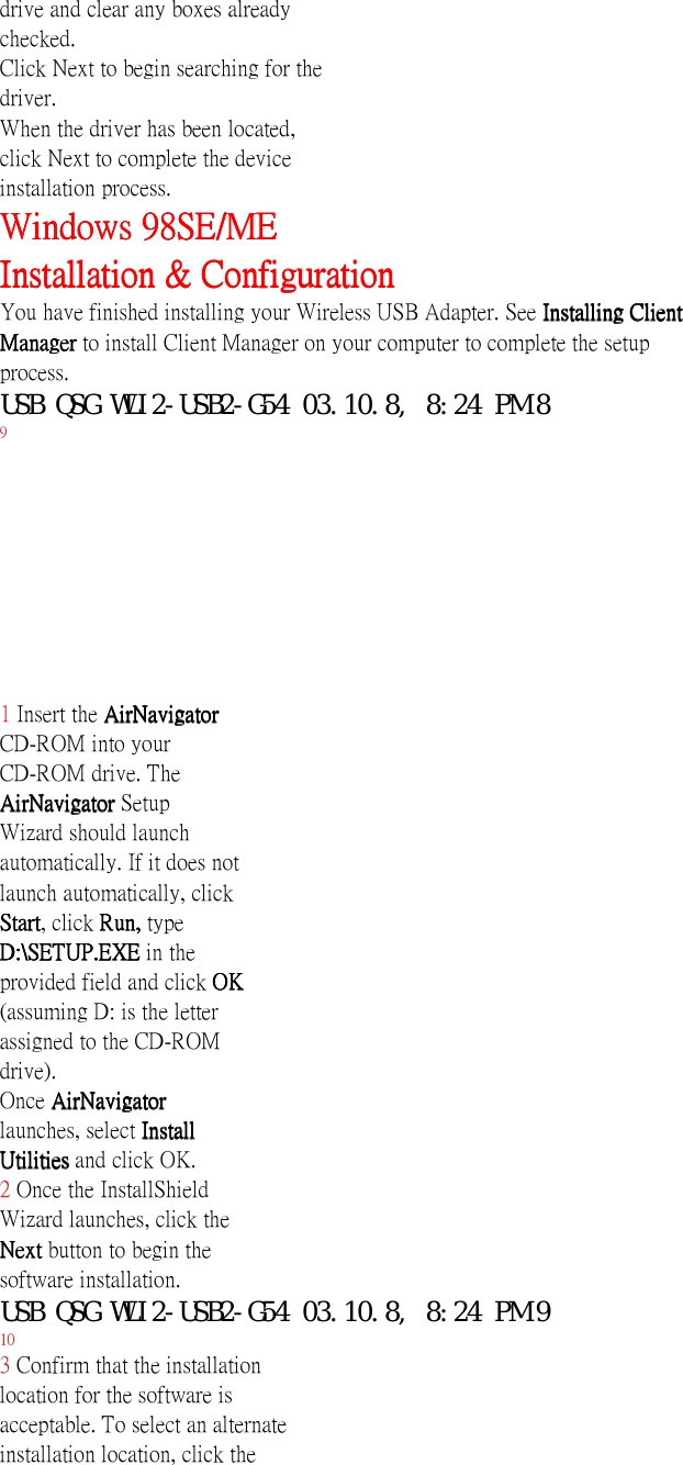 drive and clear any boxes alreadychecked.Click Next to begin searching for thedriver.When the driver has been located,click Next to complete the deviceinstallation process.Windows 98SE/MEWindows 98SE/MEWindows 98SE/MEWindows 98SE/MEInstallation &amp; ConfigurationInstallation &amp; ConfigurationInstallation &amp; ConfigurationInstallation &amp; ConfigurationYou have finished installing your Wireless USB Adapter. See Installing ClientInstalling ClientInstalling ClientInstalling ClientManager Manager Manager Manager to install Client Manager on your computer to complete the setupprocess.USB QSG WLI2-USB2-G54 03.10.8, 8:24 PM 89InstallingInstallingInstallingInstallingClient Manager Client Manager Client Manager Client Manager Note: Client ManagerNote: Client ManagerNote: Client ManagerNote: Client Managerdoes not functiondoes not functiondoes not functiondoes not functionproperly if the Windowsproperly if the Windowsproperly if the Windowsproperly if the WindowsXP Wireless ZeroXP Wireless ZeroXP Wireless ZeroXP Wireless ZeroConfiguration Service isConfiguration Service isConfiguration Service isConfiguration Service isenabledenabledenabledenabled.1 Insert the AirNavigatorAirNavigatorAirNavigatorAirNavigatorCD-ROM into yourCD-ROM drive. TheAirNavigator AirNavigator AirNavigator AirNavigator SetupWizard should launchautomatically. If it does notlaunch automatically, clickStartStartStartStart, click Run, Run, Run, Run, typeD:\SETUP.EXE D:\SETUP.EXE D:\SETUP.EXE D:\SETUP.EXE in theprovided field and click OKOKOKOK(assuming D: is the letterassigned to the CD-ROMdrive).Once AirNavigatorAirNavigatorAirNavigatorAirNavigatorlaunches, select InstallInstallInstallInstallUtilities Utilities Utilities Utilities and click OK.2 Once the InstallShieldWizard launches, click theNext Next Next Next button to begin thesoftware installation.USB QSG WLI2-USB2-G54 03.10.8, 8:24 PM 9103 Confirm that the installationlocation for the software isacceptable. To select an alternateinstallation location, click the