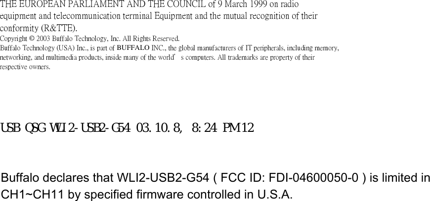 THE EUROPEAN PARLIAMENT AND THE COUNCIL of 9 March 1999 on radioequipment and telecommunication terminal Equipment and the mutual recognition of theirconformity (R&amp;TTE).Copyright © 2003 Buffalo Technology, Inc. All Rights Reserved.Buffalo Technology (USA) Inc., is part of BUFFALO INC., the global manufacturers of IT peripherals, including memory,networking, and multimedia products, inside many of the world’s computers. All trademarks are property of theirrespective owners.Buffalo TechnologyBuffalo TechnologyBuffalo TechnologyBuffalo TechnologyTechnical SupportTechnical SupportTechnical SupportTechnical SupportUSB QSG WLI2-USB2-G54 03.10.8, 8:24 PM 12Buffalo declares that WLI2-USB2-G54 ( FCC ID: FDI-04600050-0 ) is limited in CH1~CH11 by specified firmware controlled in U.S.A.