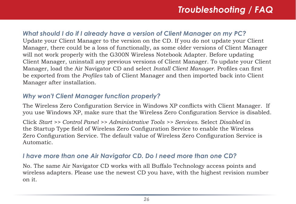 26Troubleshooting / FAQWhat should I do if I already have a version of Client Manager on my PC? Update your Client Manager to the version on the CD. If you do not update your Client Manager, there could be a loss of functionally, as some older versions of Client Manager will not work properly with the G300N Wireless Notebook Adapter. Before updating Client Manager, uninstall any previous versions of Client Manager. To update your Client Manager, load the Air Navigator CD and select Install Client Manager. Proles can rst be exported from the Proles tab of Client Manager and then imported back into Client Manager after installation.Why won&apos;t Client Manager function properly? The Wireless Zero Conguration Service in Windows XP conicts with Client Manager.  If you use Windows XP, make sure that the Wireless Zero Conguration Service is disabled. Click Start &gt;&gt; Control Panel &gt;&gt; Administrative Tools &gt;&gt; Services. Select Disabled in the Startup Type eld of Wireless Zero Conguration Service to enable the Wireless Zero Conguration Service. The default value of Wireless Zero Conguration Service is Automatic.I have more than one Air Navigator CD. Do I need more than one CD? No. The same Air Navigator CD works with all Buffalo Technology access points and wireless adapters. Please use the newest CD you have, with the highest revision number on it.