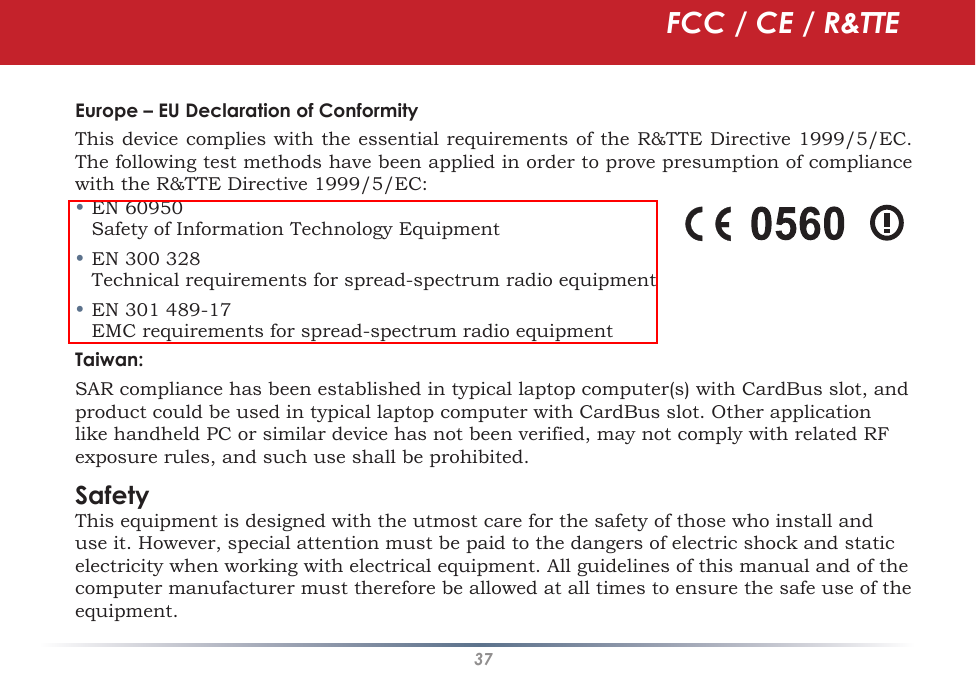 37Europe – EU Declaration of ConformityThis device complies with the essential requirements of the R&amp;TTE Directive 1999/5/EC. The following test methods have been applied in order to prove presumption of compliance with the R&amp;TTE Directive 1999/5/EC:• EN 60950    Safety of Information Technology Equipment• EN 300 328   Technical requirements for spread-spectrum radio equipment• EN 301 489-17    EMC requirements for spread-spectrum radio equipmentTaiwan:SAR compliance has been established in typical laptop computer(s) with CardBus slot, and product could be used in typical laptop computer with CardBus slot. Other application like handheld PC or similar device has not been verified, may not comply with related RF exposure rules, and such use shall be prohibited. SafetyThis equipment is designed with the utmost care for the safety of those who install and use it. However, special attention must be paid to the dangers of electric shock and static electricity when working with electrical equipment. All guidelines of this manual and of the computer manufacturer must therefore be allowed at all times to ensure the safe use of the equipment.FCC / CE / R&amp;TTE