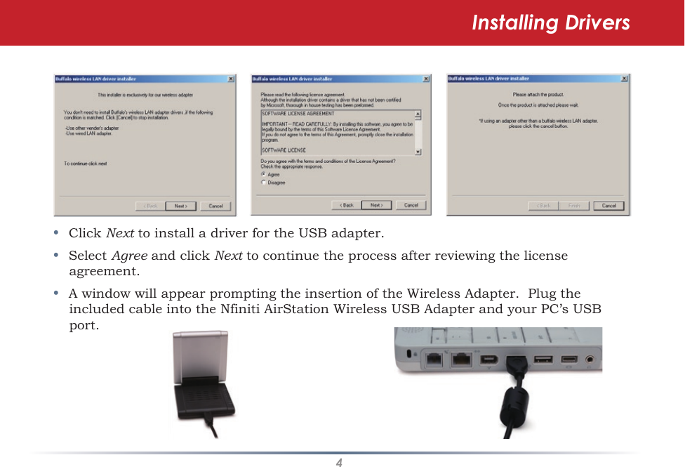 4•  Click Next to install a driver for the USB adapter.•  Select Agree and click Next to continue the process after reviewing the license agreement. •  A window will appear prompting the insertion of the Wireless Adapter.  Plug the included cable into the Nfiniti AirStation Wireless USB Adapter and your PC’s USB port.Installing Drivers