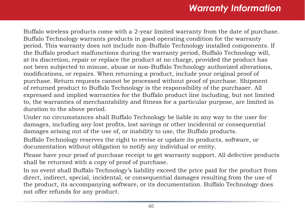 40Warranty InformationBuffalo wireless products come with a 2-year limited warranty from the date of purchase.  Buffalo Technology warrants products in good operating condition for the warranty period. This warranty does not include non-Buffalo Technology installed components. If the Buffalo product malfunctions during the warranty period, Buffalo Technology will, at its discretion, repair or replace the product at no charge, provided the product has not been subjected to misuse, abuse or non-Buffalo Technology authorized alterations, modications, or repairs. When returning a product, include your original proof of purchase. Return requests cannot be processed without proof of purchase. Shipment of returned product to Buffalo Technology is the responsibility of the purchaser. All expressed and implied warranties for the Buffalo product line including, but not limited to, the warranties of merchantability and tness for a particular purpose, are limited in duration to the above period.Under no circumstances shall Buffalo Technology be liable in any way to the user for damages, including any lost prots, lost savings or other incidental or consequential damages arising out of the use of, or inability to use, the Buffalo products.Buffalo Technology reserves the right to revise or update its products, software, or documentation without obligation to notify any individual or entity.Please have your proof of purchase receipt to get warranty support. All defective products shall be returned with a copy of proof of purchase.In no event shall Buffalo Technology’s liability exceed the price paid for the product from direct, indirect, special, incidental, or consequential damages resulting from the use of the product, its accompanying software, or its documentation. Buffalo Technology does not offer refunds for any product.