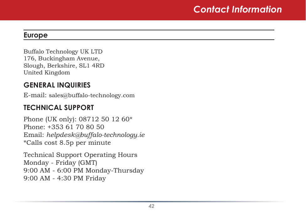 42Contact InformationEurope Buffalo Technology UK LTD176, Buckingham Avenue,Slough, Berkshire, SL1 4RDUnited KingdomGENERAL INQUIRIESE-mail: sales@buffalo-technology.comTECHNICAL SUPPORTPhone (UK only): 08712 50 12 60*Phone: +353 61 70 80 50Email: helpdesk@buffalo-technology.ie*Calls cost 8.5p per minuteTechnical Support Operating HoursMonday - Friday (GMT)9:00 AM - 6:00 PM Monday-Thursday9:00 AM - 4:30 PM Friday