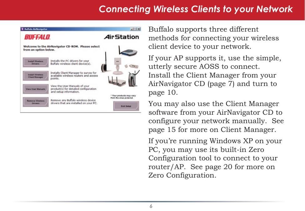 6Connecting Wireless Clients to your NetworkBuffalo supports three different methods for connecting your wireless client device to your network.If your AP supports it, use the simple, utterly secure AOSS to connect.  Install the Client Manager from your AirNavigator CD (page 7) and turn to page 10.You may also use the Client Manager software from your AirNavigator CD to configure your network manually.  See page 15 for more on Client Manager.If you’re running Windows XP on your PC, you may use its built-in Zero Configuration tool to connect to your router/AP.  See page 20 for more on Zero Configuration.