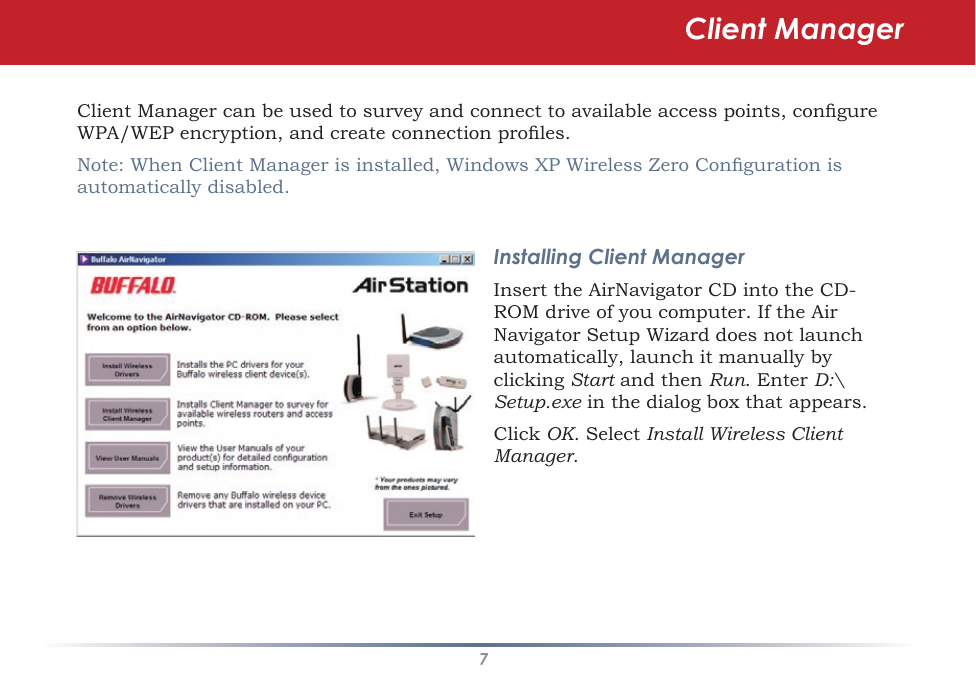 7Client Manager can be used to survey and connect to available access points, congure WPA/WEP encryption, and create connection proles.Note: When Client Manager is installed, Windows XP Wireless Zero Conguration is automatically disabled.Installing Client ManagerInsert the AirNavigator CD into the CD-ROM drive of you computer. If the Air Navigator Setup Wizard does not launch automatically, launch it manually by clicking Start and then Run. Enter D:\Setup.exe in the dialog box that appears. Click OK. Select Install Wireless Client Manager.Client Manager