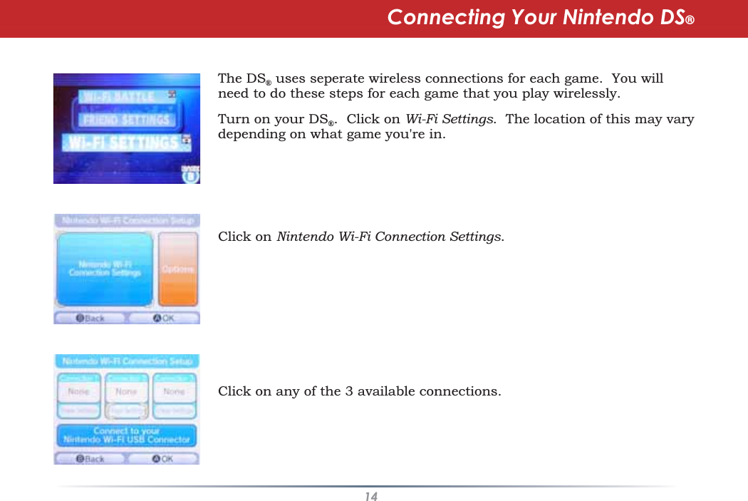 14The DS®uses seperate wireless connections for each game. You willneed to do these steps for each game that you play wirelessly.Turn on your DS®.  Click on Wi-Fi Settings.  The location of this may varydepending on what game you&apos;re in.Click on Nintendo Wi-Fi Connection Settings.Click on any of the 3 available connections.Connecting Your Nintendo DS®