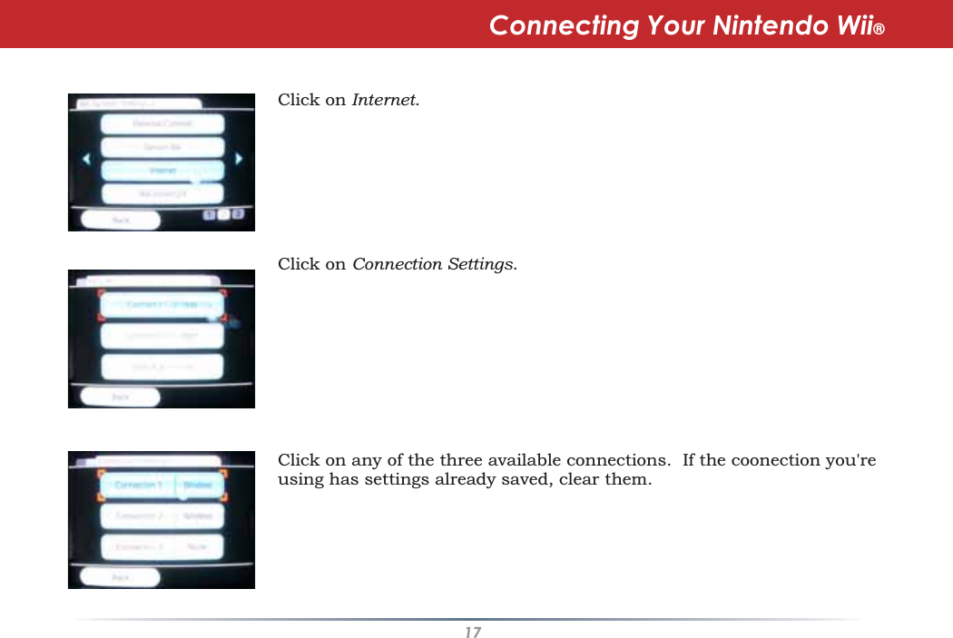 17Click on Internet.Click on Connection Settings.Click on any of the three available connections. If the coonection you&apos;reusing has settings already saved, clear them.Connecting Your Nintendo Wii®