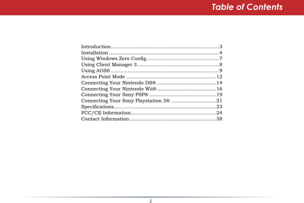 2Table of ContentsIntroduction ......................................................................3Installation .......................................................................48VLQJ:LQGRZV=HUR&amp;RQÀJ ...............................................7Using Client Manager 3 .....................................................8Using AOSS ......................................................................9Access Point Mode ..........................................................12Connecting Your Nintendo DS® ...................................... 14Connecting Your Nintendo Wii® ...................................... 16Connecting Your Sony PSP® ........................................... 19Connecting Your Sony Playstation 3® ............................. 216SHFLÀFDWLRQV ..................................................................23FCC/CE Information ....................................................... 24Contact Information ........................................................ 38