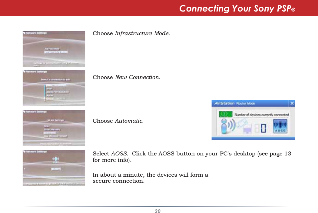20Choose Infrastructure Mode.Choose New Connection.Choose Automatic.Select AOSS. Click the AOSS button on your PC&apos;s desktop (see page 13for more info).Connecting Your Sony PSP®In about a minute, the devices will form asecure connection.