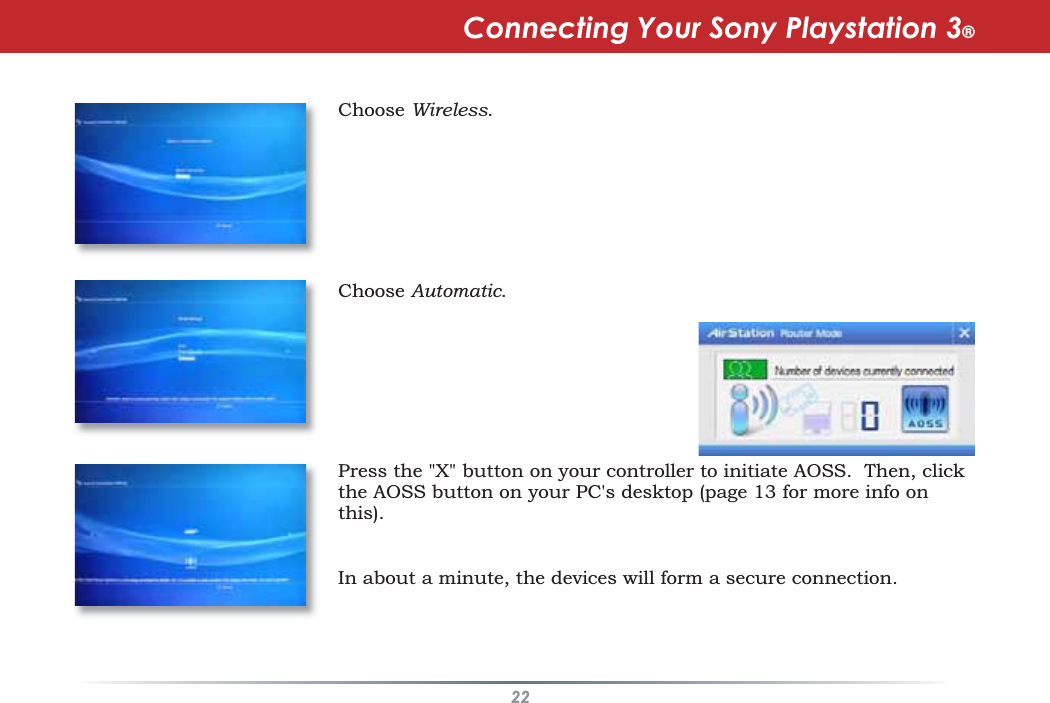 22Choose Wireless.Choose Automatic.Press the &quot;X&quot; button on your controller to initiate AOSS. Then, clickthe AOSS button on your PC&apos;s desktop (page 13 for more info onthis).Connecting Your Sony Playstation 3®In about a minute, the devices will form a secure connection.