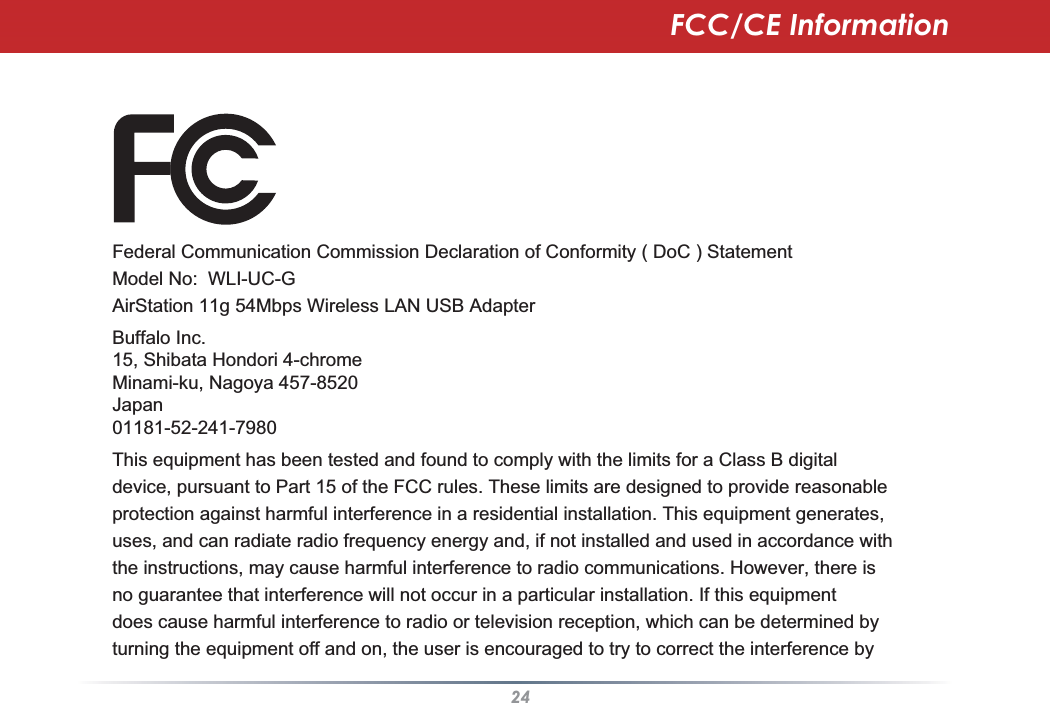 24Federal Communication Commission Declaration of Conformity ( DoC ) StatementModel No:  WLI-UC-GAirStation 11g 54Mbps Wireless LAN USB AdapterBuffalo Inc. 15, Shibata Hondori 4-chromeMinami-ku, Nagoya 457-8520Japan01181-52-241-7980This equipment has been tested and found to comply with the limits for a Class B digital device, pursuant to Part 15 of the FCC rules. These limits are designed to provide reasonableprotection against harmful interference in a residential installation. This equipment generates,uses, and can radiate radio frequency energy and, if not installed and used in accordance withthe instructions, may cause harmful interference to radio communications. However, there isno guarantee that interference will not occur in a particular installation. If this equipmentdoes cause harmful interference to radio or television reception, which can be determined byturning the equipment off and on, the user is encouraged to try to correct the interference byFCC/CE Information