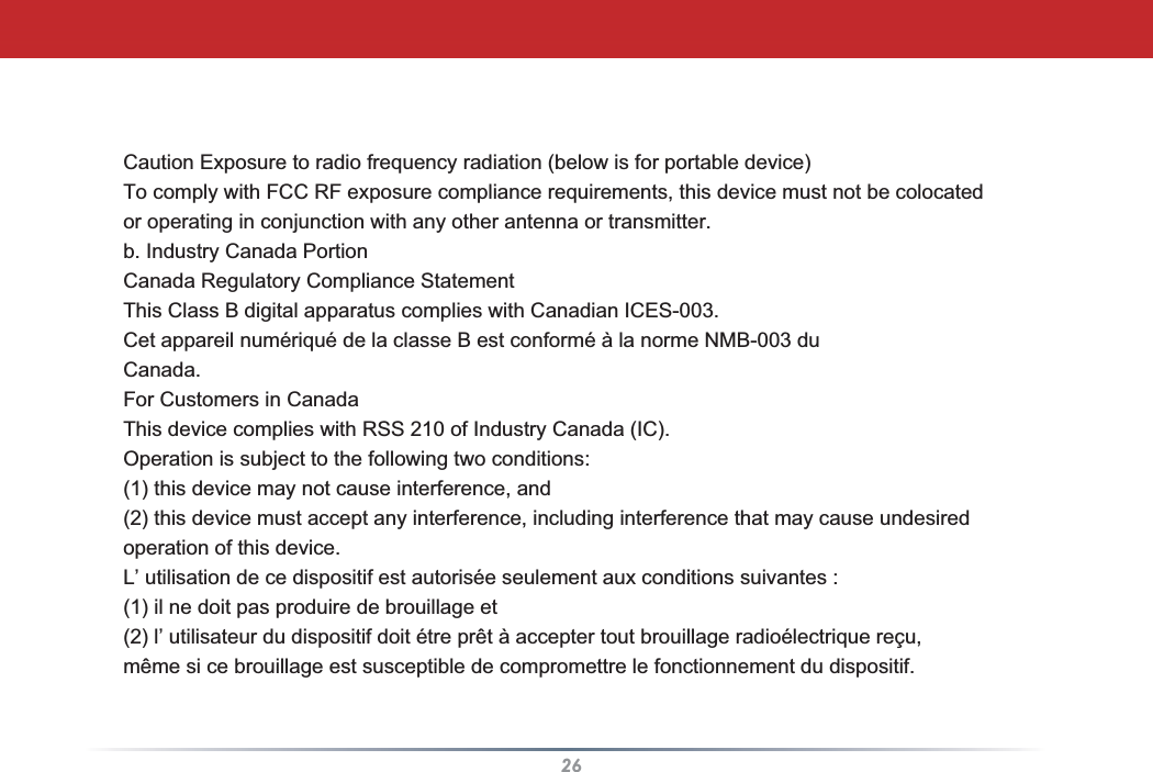 26Caution Exposure to radio frequency radiation (below is for portable device)To comply with FCC RF exposure compliance requirements, this device must not be colocatedor operating in conjunction with any other antenna or transmitter.b. Industry Canada PortionCanada Regulatory Compliance StatementThis Class B digital apparatus complies with Canadian ICES-003.Cet appareil numériqué de la classe B est conformé à la norme NMB-003 duCanada.For Customers in CanadaThis device complies with RSS 210 of Industry Canada (IC).Operation is subject to the following two conditions:(1) this device may not cause interference, and(2) this device must accept any interference, including interference that may cause undesiredoperation of this device.L’ utilisation de ce dispositif est autorisée seulement aux conditions suivantes :(1) il ne doit pas produire de brouillage et(2) l’ utilisateur du dispositif doit étre prêt à accepter tout brouillage radioélectrique reçu,même si ce brouillage est susceptible de compromettre le fonctionnement du dispositif.