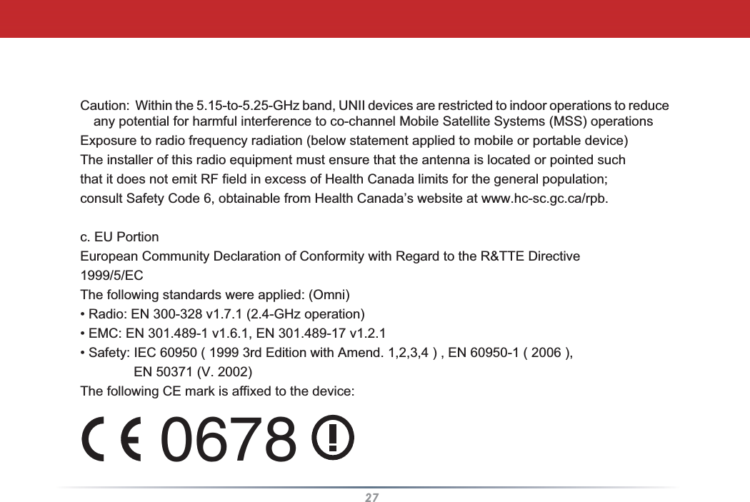 27Caution:  Within the 5.15-to-5.25-GHz band, UNII devices are restricted to indoor operations to reduce any potential for harmful interference to co-channel Mobile Satellite Systems (MSS) operationsExposure to radio frequency radiation (below statement applied to mobile or portable device)The installer of this radio equipment must ensure that the antenna is located or pointed suchthat it does not emit RF field in excess of Health Canada limits for the general population;consult Safety Code 6, obtainable from Health Canada’s website at www.hc-sc.gc.ca/rpb.c. EU PortionEuropean Community Declaration of Conformity with Regard to the R&amp;TTE Directive1999/5/ECThe following standards were applied: (Omni)• Radio: EN 300-328 v1.7.1 (2.4-GHz operation)• EMC: EN 301.489-1 v1.6.1, EN 301.489-17 v1.2.1• Safety: IEC 60950 ( 1999 3rd Edition with Amend. 1,2,3,4 ) , EN 60950-1 ( 2006 ),     EN 50371 (V. 2002)The following CE mark is affixed to the device:0678