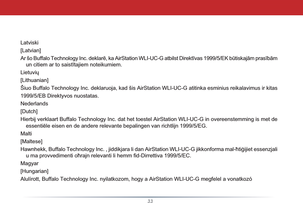 33Latviski[Latvian]$UãR%XIIDOR7HFKQRORJ\,QFGHNODUƝND$LU6WDWLRQ:/,8&amp;*DWELOVW&apos;LUHNWƯYDV(.EǌWLVNDMƗPSUDVƯEƗPXQFLWLHPDUWRVDLVWƯWDMLHPQRWHLNXPLHP/LHWXYLǐ[Lithuanian]Šiuo Buffalo Technology Inc. deklaruoja, kad šis AirStation WLI-UC-G atitinka esminius reikalavimus ir kitas1999/5/EB Direktyvos nuostatas.Nederlands[Dutch]Hierbij verklaart Buffalo Technology Inc. dat het toestel AirStation WLI-UC-G in overeenstemming is met de essentiële eisen en de andere relevante bepalingen van richtlijn 1999/5/EG.Malti[Maltese]+DZQKHNN%XIIDOR7HFKQRORJ\,QFMLGGLNMDUDOLGDQ$LU6WDWLRQ:/,8&amp;*MLNNRQIRUPDPDOƫWLƥLMLHWHVVHQ]MDOLXPDSURYYHGLPHQWLRƫUDMQUHOHYDQWLOLKHPPILG&apos;LUUHWWLYD(&amp;Magyar[Hungarian]Alulírott, Buffalo Technology Inc. nyilatkozom, hogy a AirStation WLI-UC-G megfelel a vonatkozó 