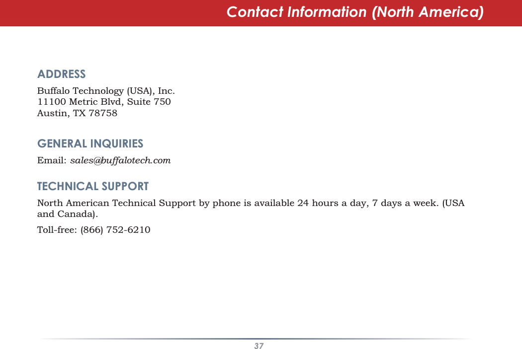 37Contact Information (North America)ADDRESSBuffalo Technology (USA), Inc.11100 Metric Blvd, Suite 750Austin, TX 78758GENERAL INQUIRIESEmail: sales@buffalotech.comTECHNICAL SUPPORTNorth American Technical Support by phone is available 24 hours a day, 7 days a week. (USAand Canada).Toll-free: (866) 752-6210