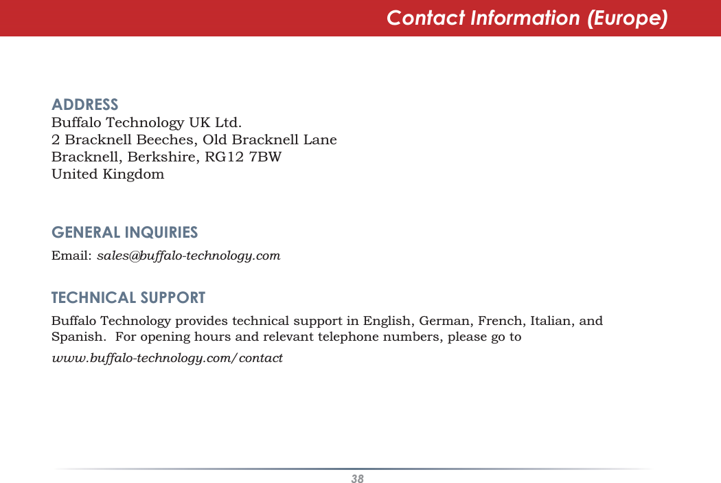 38Contact Information (Europe)ADDRESSBuffalo Technology UK Ltd.2 Bracknell Beeches, Old Bracknell LaneBracknell, Berkshire, RG12 7BWUnited KingdomGENERAL INQUIRIESEmail: sales@buffalo-technology.comTECHNICAL SUPPORTBuffalo Technology provides technical support in English, German, French, Italian, andSpanish. For opening hours and relevant telephone numbers, please go towww.buffalo-technology.com/contact
