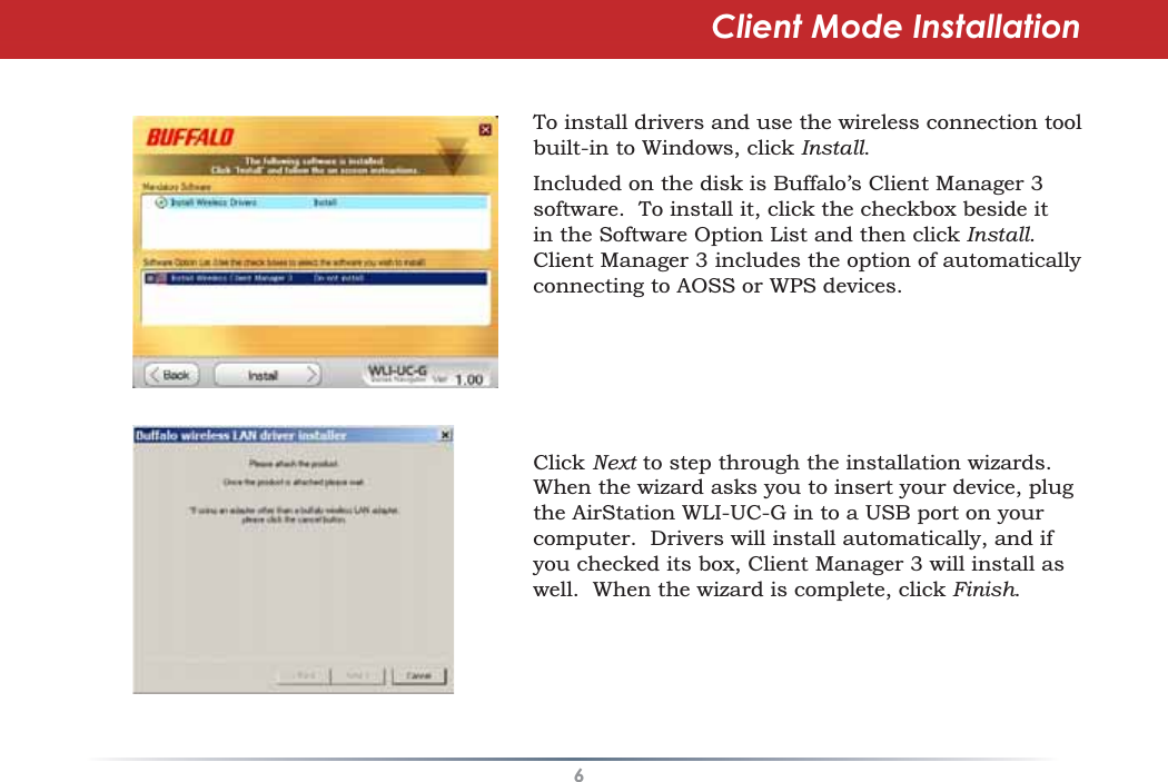 6Client Mode InstallationTo install drivers and use the wireless connection toolbuilt-in to Windows, click Install.Included on the disk is Buffalo’s Client Manager 3software. To install it, click the checkbox beside itin the Software Option List and then click Install.Client Manager 3 includes the option of automaticallyconnecting to AOSS or WPS devices.Click Next to step through the installation wizards.When the wizard asks you to insert your device, plugthe AirStation WLI-UC-G in to a USB port on yourcomputer. Drivers will install automatically, and ifyou checked its box, Client Manager 3 will install aswell. When the wizard is complete, click Finish.