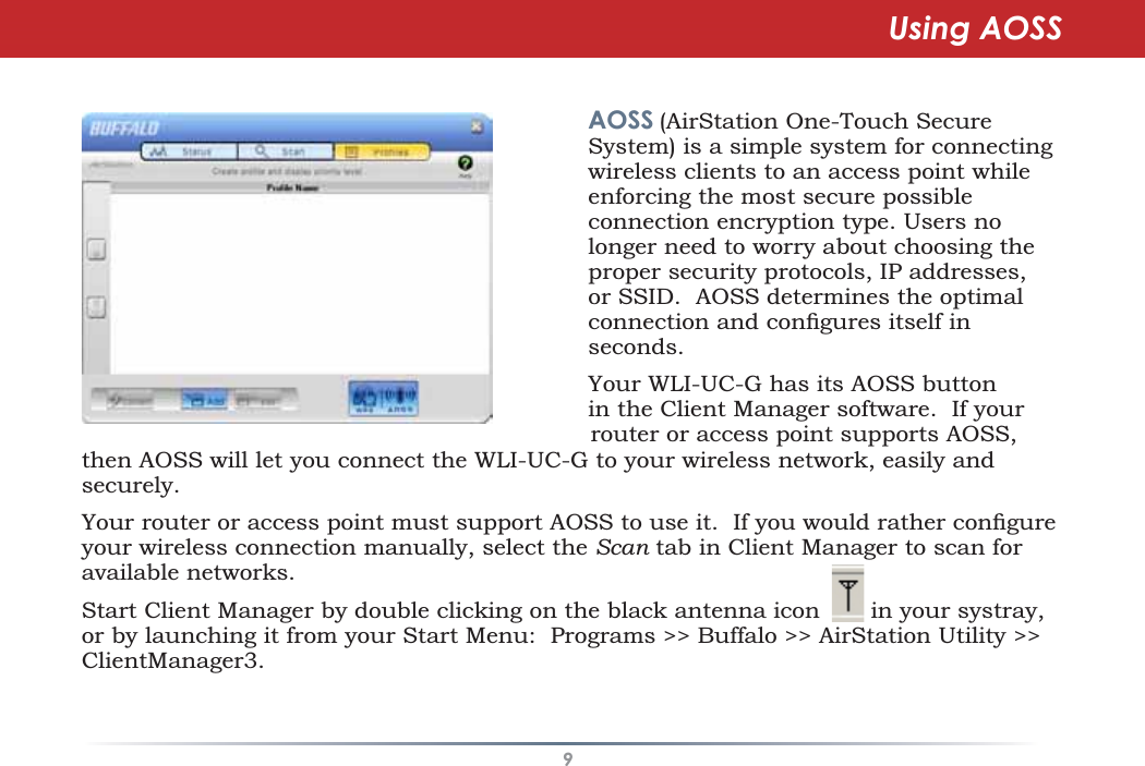 9then AOSS will let you connect the WLI-UC-G to your wireless network, easily andsecurely.&lt;RXUURXWHURUDFFHVVSRLQWPXVWVXSSRUW$266WRXVHLW,I\RXZRXOGUDWKHUFRQÀJXUHyour wireless connection manually, select the Scan tab in Client Manager to scan foravailable networks.Start Client Manager by double clicking on the black antenna icon in your systray,or by launching it from your Start Menu: Programs &gt;&gt; Buffalo &gt;&gt; AirStation Utility &gt;&gt;ClientManager3.AOSS (AirStation One-Touch SecureSystem) is a simple system for connectingwireless clients to an access point whileenforcing the most secure possibleconnection encryption type. Users nolonger need to worry about choosing theproper security protocols, IP addresses,or SSID. AOSS determines the optimalFRQQHFWLRQDQGFRQÀJXUHVLWVHOILQseconds.Your WLI-UC-G has its AOSS buttonin the Client Manager software. If yourrouter or access point supports AOSS,Using AOSS