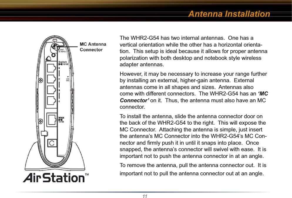 11The WHR2-G54 has two internal antennas.  One has a vertical orientation while the other has a horizontal orienta-tion.  This setup is ideal because it allows for proper antenna polarization with both desktop and notebook style wireless adapter antennas.However, it may be necessary to increase your range further by installing an external, higher-gain antenna.  External antennas come in all shapes and sizes.  Antennas also come with different connectors.  The WHR2-G54 has an ‘MC Connector’ on it.  Thus, the antenna must also have an MC connector. To install the antenna, slide the antenna connector door on the back of the WHR2-G54 to the right.  This will expose the MC Connector.  Attaching the antenna is simple, just insert the antenna’s MC Connector into the WHR2-G54’s MC Con-nector and ﬁ rmly push it in until it snaps into place.  Once snapped, the antenna’s connector will swivel with ease.  It is important not to push the antenna connector in at an angle.To remove the antenna, pull the antenna connector out.  It is important not to pull the antenna connector out at an angle.Antenna Installation