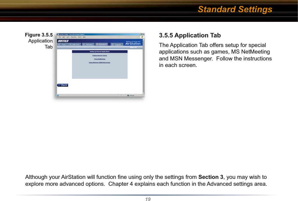 193.5.5 Application TabThe Application Tab offers setup for special applications such as games, MS NetMeeting and MSN Messenger.  Follow the instructions in each screen. Although your AirStation will function ﬁ ne using only the settings from Section 3, you may wish to explore more advanced options.  Chapter 4 explains each function in the Advanced settings area.  Fig ure 3.5.5Ap pli ca tion TabStandard Settings