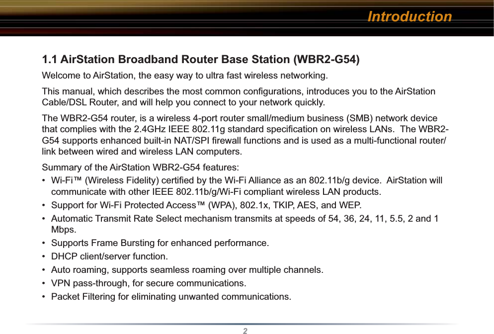 2Introduction1.1 AirStation Broadband Router Base Station (WBR2-G54)Welcome to AirStation, the easy way to ultra fast wireless networking.This manual, which describes the most common conﬁ gurations, introduces you to the AirStation Cable/DSL Router, and will help you connect to your network quickly.   The WBR2-G54 router, is a wireless 4-port router small/medium business (SMB) network device that complies with the 2.4GHz IEEE 802.11g standard speciﬁ cation on wireless LANs.  The WBR2-G54 supports enhanced built-in NAT/SPI ﬁ rewall functions and is used as a multi-functional router/link between wired and wireless LAN computers.  Summary of the AirStation WBR2-G54 features:•  Wi-Fi™ (Wireless Fidelity) certiﬁ ed by the Wi-Fi Alliance as an 802.11b/g device.  AirStation will communicate with other IEEE 802.11b/g/Wi-Fi compliant wireless LAN products.•  Support for Wi-Fi Protected Access™ (WPA), 802.1x, TKIP, AES, and WEP.•  Automatic Transmit Rate Select mechanism transmits at speeds of 54, 36, 24, 11, 5.5, 2 and 1 Mbps.  •  Supports Frame Bursting for enhanced performance.•  DHCP client/server function.  •  Auto roaming, supports seamless roaming over multiple channels.•  VPN pass-through, for secure communications.•  Packet Filtering for eliminating unwanted communications. 