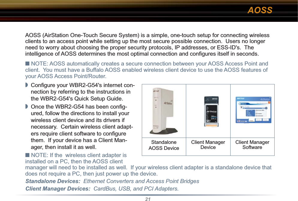 21AOSSAOSS (AirStation One-Touch Secure System) is a simple, one-touch setup for connecting wireless clients to an access point while setting up the most secure possible connection.  Users no longer need to worry about choosing the proper security protocols, IP addresses, or ESS-ID&apos;s.  The intelligence of AOSS determines the most optimal connection and conﬁ gures itself in seconds.■ NOTE: AOSS automatically creates a secure connection between your AOSS Access Point and client.  You must have a Buffalo AOSS enabled wireless client device to use the AOSS features of your AOSS Access Point/Router.◗  Conﬁ gure your WBR2-G54&apos;s internet con-nection by referring to the instructions in the WBR2-G54&apos;s Quick Setup Guide.  ◗  Once the WBR2-G54 has been conﬁ g-ured, follow the directions to install your wireless client device and its drivers if necessary.  Certain wireless client adapt-ers require client software to conﬁ gure them.  If your device has a Client Man-ager, then install it as well.■ NOTE: If the  wireless client adapter is installed on a PC, then the AOSS client manager will need to be installed as well.  If your wireless client adapter is a standalone device that does not require a PC, then just power up the device.Standalone Devices:  Ethernet Converters and Access Point BridgesClient Manager Devices:  CardBus, USB, and PCI Adapters.Standalone AOSS DeviceClient ManagerDevice Client ManagerSoftware 