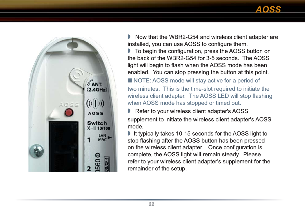 22◗   Now that the WBR2-G54 and wireless client adapter are installed, you can use AOSS to conﬁ gure them.◗   To begin the conﬁ guration, press the AOSS button on the back of the WBR2-G54 for 3-5 seconds.  The AOSS light will begin to ﬂ ash when the AOSS mode has been enabled.  You can stop pressing the button at this point.■ NOTE: AOSS mode will stay active for a period of two minutes.  This is the time-slot required to initiate the wireless client adapter.  The AOSS LED will stop ﬂ ashing when AOSS mode has stopped or timed out.◗   Refer to your wireless client adapter&apos;s AOSS supplement to initiate the wireless client adapter&apos;s AOSS mode.◗  It typically takes 10-15 seconds for the AOSS light to stop ﬂ ashing after the AOSS button has been pressed on the wireless client adapter.   Once conﬁ guration is complete, the AOSS light will remain steady.  Please refer to your wireless client adapter&apos;s supplement for the remainder of the setup.AOSS