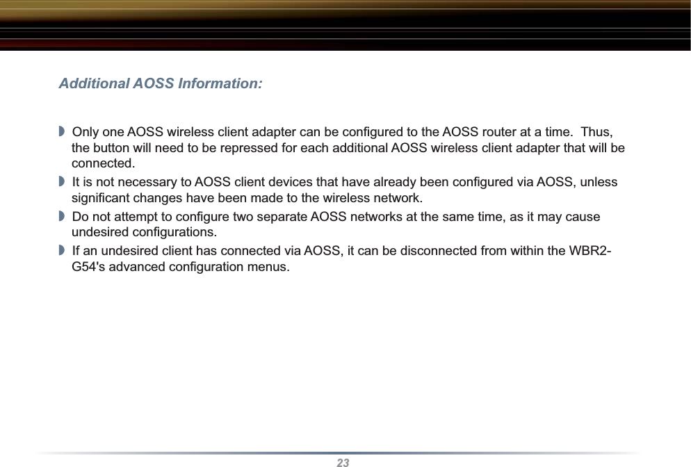 23Additional AOSS Information:◗  Only one AOSS wireless client adapter can be conﬁ gured to the AOSS router at a time.  Thus, the button will need to be repressed for each additional AOSS wireless client adapter that will be connected.◗  It is not necessary to AOSS client devices that have already been conﬁ gured via AOSS, unless signiﬁ cant changes have been made to the wireless network.◗  Do not attempt to conﬁ gure two separate AOSS networks at the same time, as it may cause undesired conﬁ gurations.◗  If an undesired client has connected via AOSS, it can be disconnected from within the WBR2-G54&apos;s advanced conﬁ guration menus.