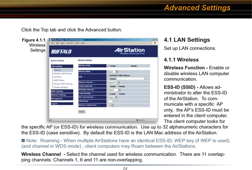 24Click the Top tab and click the Advanced button.4.1 LAN Settings Set up LAN connections. 4.1.1 WirelessWireless Function - Enable or disable wireless LAN computer communication.ESS-ID (SSID) - Allows ad-ministrator to alter the ESS-ID of the AirStation.  To com-municate with a speciﬁ c  AP only,  the AP’s ESS-ID must be entered in the client computer.  The client computer looks for the speciﬁ c AP (or ESS-ID) for wireless communication.  Use up to 32 al pha nu mer ic characters for the ESS-ID (case sensitive).  By default the ESS-ID is the LAN Mac address of the AirStation.■ Note:  Roaming - When multiple AirStations have an identical ESS-ID, WEP key (if WEP is used), (and channel in WDS mode) , client computers may Roam between the AirStations. Wireless Channel  - Select the channel used for wireless communication.  There are 11 overlap-ping channels. Channels 1, 6 and 11 are non-overlapping.Advanced SettingsFig ure 4.1.1WirelessSettings