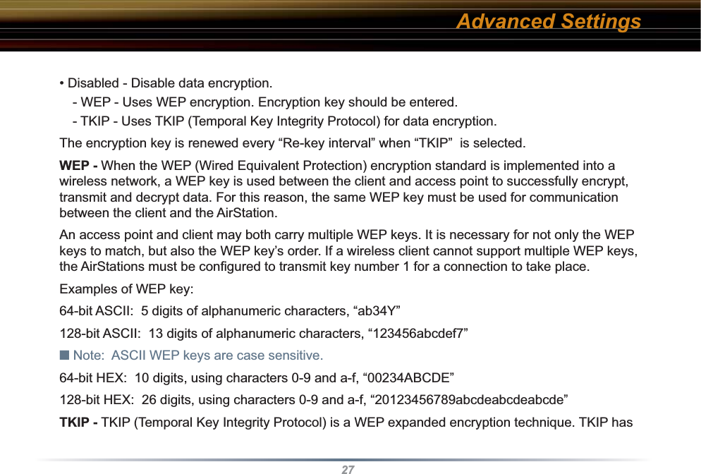 27• Disabled - Disable data encryption. - WEP - Uses WEP encryption. Encryption key should be entered. - TKIP - Uses TKIP (Temporal Key Integrity Protocol) for data encryption. The encryption key is renewed every “Re-key interval” when “TKIP”  is selected. WEP - When the WEP (Wired Equivalent Protection) encryption standard is implemented into a wireless network, a WEP key is used between the client and access point to successfully encrypt, transmit and decrypt data. For this reason, the same WEP key must be used for communication between the client and the AirStation. An access point and client may both carry multiple WEP keys. It is necessary for not only the WEP keys to match, but also the WEP key’s order. If a wireless client cannot support multiple WEP keys, the AirStations must be conﬁ gured to transmit key number 1 for a connection to take place. Examples of WEP key:64-bit ASCII:  5 digits of alphanumeric characters, “ab34Y”128-bit ASCII:  13 digits of alphanumeric characters, “123456abcdef7”■ Note:  ASCII WEP keys are case sensitive.64-bit HEX:  10 digits, using characters 0-9 and a-f, “00234ABCDE”128-bit HEX:  26 digits, using characters 0-9 and a-f, “20123456789abcdeabcdeabcde” TKIP - TKIP (Temporal Key Integrity Protocol) is a WEP expanded encryption technique. TKIP has Advanced Settings