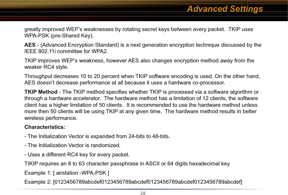 28greatly improved WEP’s weaknesses by rotating secret keys between every packet.  TKIP uses WPA-PSK (pre-Shared Key).AES - (Advanced Encryption Standard) is a next generation encryption technique discussed by the IEEE 802.11i committee for WPA2.TKIP improves WEP’s weakness, however AES also changes encryption method away from the weaker RC4 style.Throughput decreases 10 to 20 percent when TKIP software encoding is used. On the other hand, AES doesn’t decrease performance at all because it uses a hardware co-processor.TKIP Method - The TKIP method speciﬁ es whether TKIP is processed via a software algorithm or through a hardware accelerator.  The hardware method has a limitation of 12 clients, the software client has a higher limitation of 50 clients.  It is recommended to use the hardware method unless more then 50 clients will be using TKIP at any given time.  The hardware method results in better wireless performance.Characteristics: - The Initialization Vector is expanded from 24-bits to 48-bits. - The Initialization Vector is randomized. - Uses a different RC4 key for every packet.  TIKIP requires an 8 to 63 character passphrase in ASCII or 64 digits hexadecimal key. Example 1: [ airstation -WPA-PSK ]Example 2: [0123456789abcdef0123456789abcdef0123456789abcdef0123456789abcdef]Advanced Settings