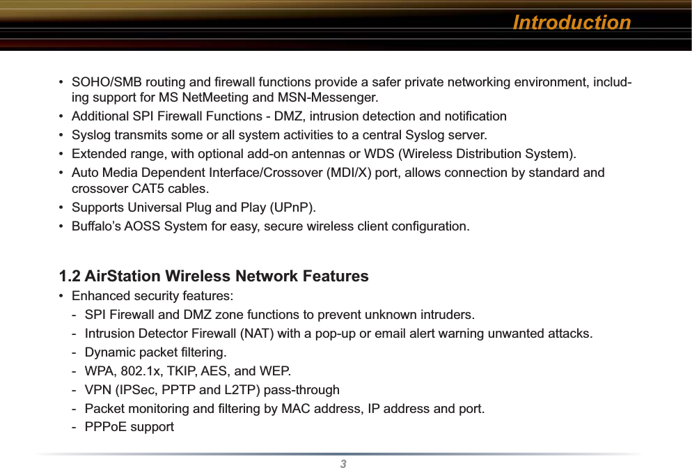 3•  SOHO/SMB routing and ﬁ rewall functions provide a safer private networking environment, includ-ing support for MS NetMeeting and MSN-Messenger. •  Additional SPI Firewall Functions - DMZ, intrusion detection and notiﬁ cation•  Syslog transmits some or all system activities to a central Syslog server.•  Extended range, with optional add-on antennas or WDS (Wireless Distribution System).•  Auto Media Dependent Interface/Crossover (MDI/X) port, allows connection by standard and crossover CAT5 cables.•  Supports Universal Plug and Play (UPnP).•  Buffalo’s AOSS System for easy, secure wireless client conﬁ guration.1.2 AirStation Wireless Network Features • Enhanced security features:-  SPI Firewall and DMZ zone functions to prevent unknown intruders.-  Intrusion Detector Firewall (NAT) with a pop-up or email alert warning unwanted attacks.- Dynamic packet ﬁ ltering. -  WPA, 802.1x, TKIP, AES, and WEP.-  VPN (IPSec, PPTP and L2TP) pass-through-  Packet monitoring and ﬁ ltering by MAC address, IP address and port.  - PPPoE supportIntroduction