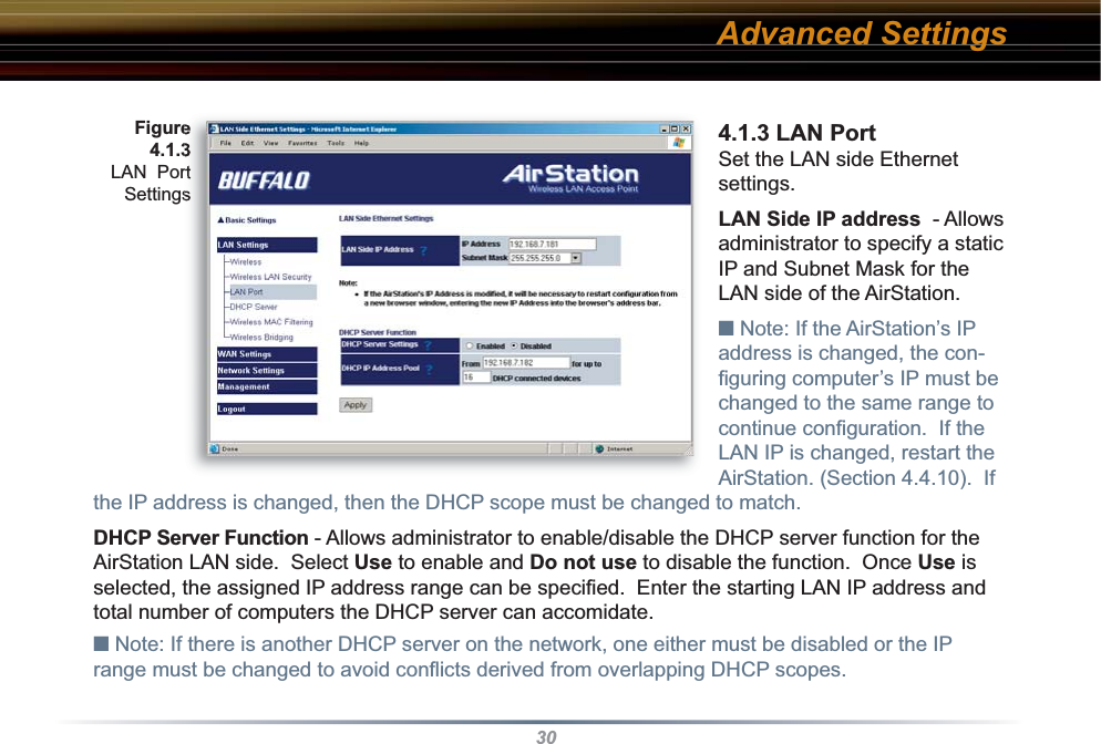 304.1.3 LAN PortSet the LAN side Ethernet settings.LAN Side IP address  - Allows ad min is tra tor to specify a static IP and Subnet Mask for the LAN side of the AirStation.  ■ Note: If the AirStation’s IP address is changed, the con-ﬁ guring computer’s IP must be changed to the same range to continue conﬁ guration.  If the LAN IP is changed, restart the AirStation. (Section 4.4.10).  If the IP address is changed, then the DHCP scope must be changed to match.DHCP Server Function - Allows administrator to enable/disable the DHCP server function for the AirStation LAN side.  Select Use to enable and Do not use to disable the function.  Once Use is selected, the assigned IP address range can be speciﬁ ed.  Enter the starting LAN IP address and total number of computers the DHCP server can accomidate. ■ Note: If there is another DHCP server on the network, one either must be disabled or the IP range must be changed to avoid conﬂ icts derived from overlapping DHCP scopes. Figure 4.1.3LAN  Port SettingsAdvanced Settings