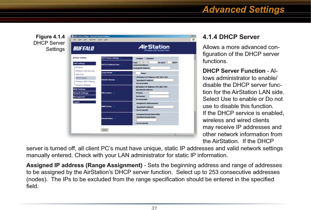 314.1.4 DHCP ServerAllows a more advanced con-ﬁ guration of the DHCP server functions. DHCP Server Function - Al-lows ad min is tra tor to enable/disable the DHCP server func-tion for the AirStation LAN side. Select Use to enable or Do not use to disable this function. If the DHCP service is enabled, wireless and wired clients may receive IP addresses and other network information from the AirStation.  If the DHCP server is turned off, all client PC’s must have unique, static IP addresses and valid network settings manually entered. Check with your LAN administrator for static IP information.Assigned IP address (Range As sign ment) - Sets the beginning address and range of addresses to be assigned by the AirStation’s DHCP server function.  Select up to 253 consecutive addresses (nodes).  The IPs to be excluded from the range spec i ﬁ  ca tion should be entered in the speciﬁ ed ﬁ eld. Figure 4.1.4 DHCP Server SettingsAdvanced Settings