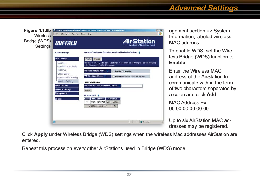 37agement section =&gt; System Information, labeled wireless MAC address. To enable WDS, set the Wire-less Bridge (WDS) function to Enable. Enter the Wireless MAC address of the AirStation to communicate with in the form of two characters separated by a colon and click Add.  MAC Address Ex: 00:00:00:00:00:00Up to six AirStation MAC ad-dresses may be registered. Click Apply under Wireless Bridge (WDS) settings when the wireless Mac addresses AirStation are entered.Repeat this process on every other AirStations used in Bridge (WDS) mode.Figure 4.1.6b Wireless Bridge (WDS)SettingsAdvanced Settings