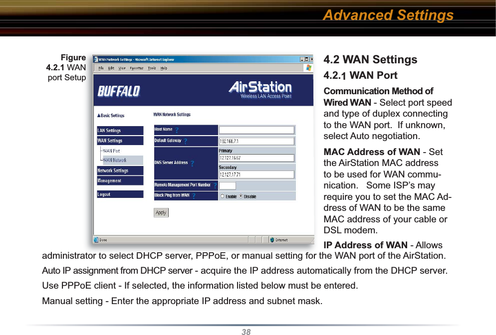 384.2 WAN Settings 4.2.1 WAN Port Communication Method of Wired WAN - Select port speed and type of duplex connecting to the WAN port.  If unknown, select Auto negotiation. MAC Address of WAN - Set the AirStation MAC address to be used for WAN com mu -ni ca tion.   Some ISP’s may require you to set the MAC Ad-dress of WAN to be the same MAC address of your cable or DSL modem.IP Address of WAN - Allows administrator to select DHCP server, PPPoE, or manual setting for the WAN port of the AirStation.  Auto IP assignment from DHCP server - acquire the IP address automatically from the DHCP server.Use PPPoE client - If selected, the in for ma tion listed below must be entered.Manual setting - Enter the appropriate IP address and subnet mask. Figure 4.2.1 WAN port SetupAdvanced Settings