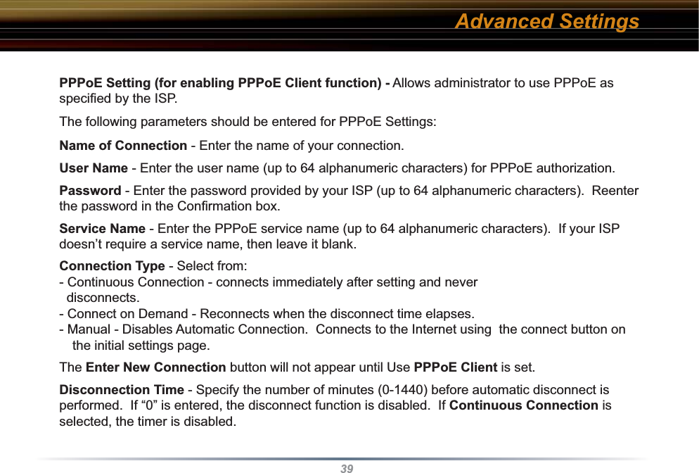 39PPPoE Setting (for enabling PPPoE Client function) - Allows administrator to use PPPoE as speciﬁ ed by the ISP. The following parameters should be entered for PPPoE Settings:Name of Connection - Enter the name of your connection.User Name - Enter the user name (up to 64 alphanumeric characters) for PPPoE au tho ri za tion.Password - Enter the password provided by your ISP (up to 64 alphanumeric characters).  Reenter the password in the Conﬁ rmation box.Service Name - Enter the PPPoE service name (up to 64 alphanumeric characters).  If your ISP doesn’t require a service name, then leave it blank.Connection Type - Select from:- Continuous Connection - connects im me di ate ly after setting and never   disconnects.- Connect on Demand - Reconnects when the disconnect time elapses.- Manual - Disables Automatic Con nec tion.  Connects to the Internet using  the connect button on the initial settings page.  The Enter New Connection button will not appear until Use PPPoE Client is set.Disconnection Time - Specify the number of minutes (0-1440) before automatic dis con nect is performed.  If “0” is entered, the dis con nect function is disabled.  If Con tin u ous Connection is selected, the timer is disabled.Advanced Settings