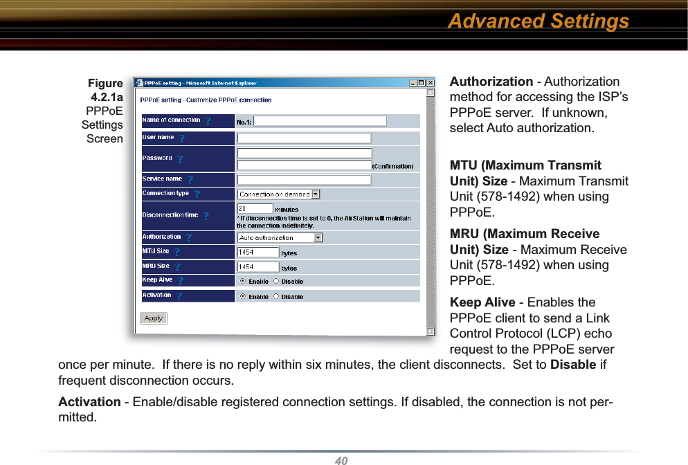 40Authorization - Authorization method for accessing the ISP’s PPPoE server.  If unknown, select Auto authorization.MTU (Maximum Transmit Unit) Size - Maximum Transmit Unit (578-1492) when using PPPoE. MRU (Maximum Receive Unit) Size - Maximum Receive Unit (578-1492) when using PPPoE. Keep Alive - Enables the PPPoE client to send a Link Control Protocol (LCP) echo request to the PPPoE server once per minute.  If there is no reply within six minutes, the client disconnects.  Set to Disable if frequent disconnection occurs. Activation - Enable/disable registered connection settings. If disabled, the connection is not per-mitted.Figure 4.2.1a PPPoE SettingsScreenAdvanced Settings