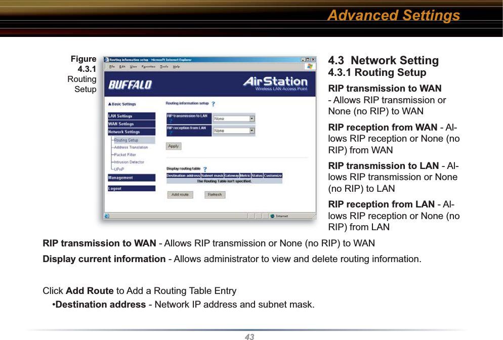 434.3  Network Setting 4.3.1 Routing SetupRIP transmission to WAN - Allows RIP transmission or None (no RIP) to WAN RIP reception from WAN - Al-lows RIP reception or None (no RIP) from WANRIP transmission to LAN - Al-lows RIP transmission or None (no RIP) to LANRIP reception from LAN - Al-lows RIP reception or None (no RIP) from LANRIP transmission to WAN - Allows RIP transmission or None (no RIP) to WANDisplay current information - Allows administrator to view and delete routing information. Click Add Route to Add a Routing Table Entry  •Destination address - Network IP address and subnet mask.Fig ure 4.3.1 Routing SetupAdvanced Settings