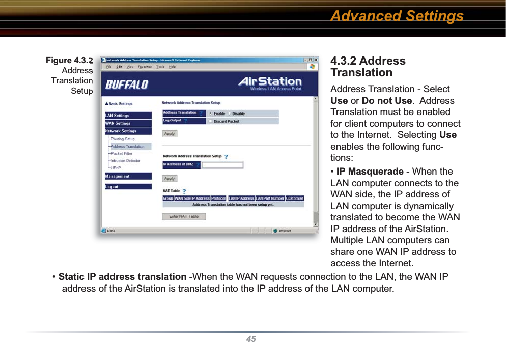454.3.2 Address Translation  Address Translation - Select Use or Do not Use.  Address Translation must be enabled for client computers to connect to the Internet.  Selecting Use enables the following func-tions:  • IP Masquerade - When the LAN computer connects to the WAN side, the IP address of LAN computer is dynamically translated to become the WAN IP address of the AirStation.  Multiple LAN computers can share one WAN IP address to access the Internet.• Static IP address translation -When the WAN requests connection to the LAN, the WAN IP address of the AirStation is translated into the IP address of the LAN computer. Fig ure 4.3.2 Address Translation SetupAdvanced Settings