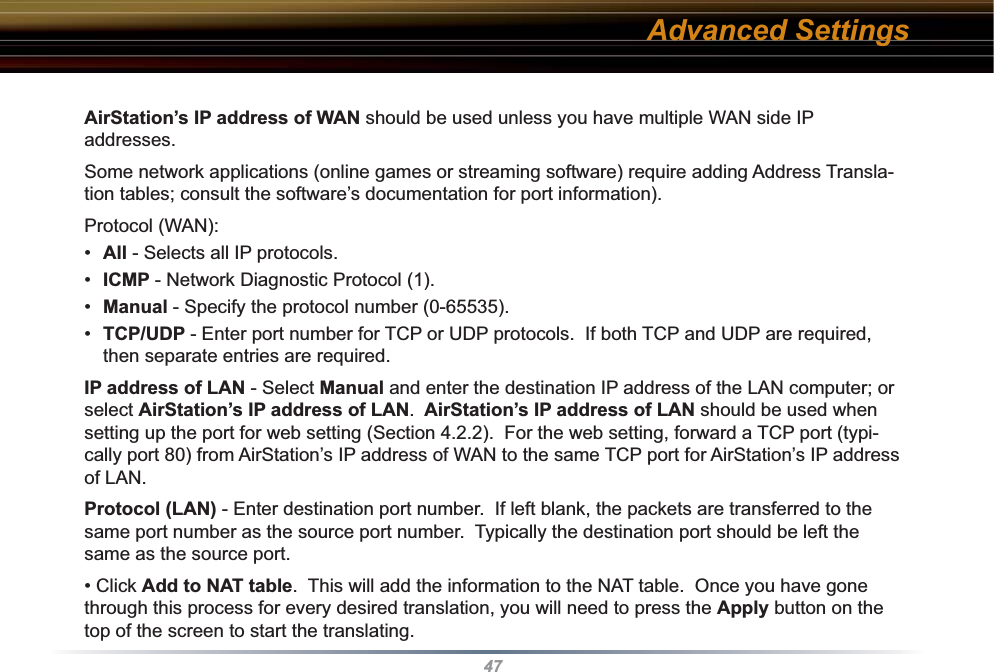 47AirStation’s IP address of WAN should be used unless you have multiple WAN side IP addresses.  Some network applications (online games or streaming software) require adding Address Transla-tion tables; consult the software’s documentation for port information).Protocol (WAN):•  All - Selects all IP protocols.•  ICMP - Network Diagnostic Protocol (1).•  Manual - Specify the protocol number (0-65535).•  TCP/UDP - Enter port number for TCP or UDP protocols.  If both TCP and UDP are required, then separate entries are required.IP address of LAN - Select Manual and enter the destination IP address of the LAN computer; or select AirStation’s IP address of LAN.  AirStation’s IP address of LAN should be used when setting up the port for web setting (Section 4.2.2).  For the web setting, forward a TCP port (typi-cally port 80) from AirStation’s IP address of WAN to the same TCP port for AirStation’s IP address of LAN.Protocol (LAN) - Enter destination port number.  If left blank, the packets are transferred to the same port number as the source port number.  Typically the destination port should be left the same as the source port.• Click Add to NAT table.  This will add the information to the NAT table.  Once you have gone through this process for every desired translation, you will need to press the Apply button on the top of the screen to start the translating.Advanced Settings