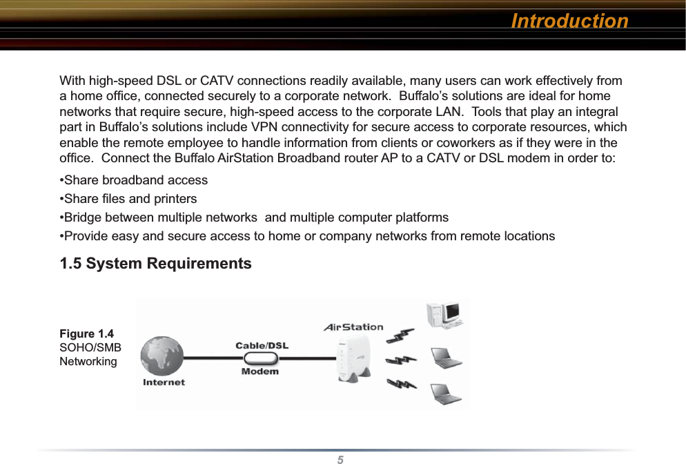 5With high-speed DSL or CATV connections readily available, many users can work effectively from a home ofﬁ ce, connected securely to a corporate network.  Buffalo’s solutions are ideal for home networks that require secure, high-speed access to the corporate LAN.  Tools that play an integral part in Buffalo’s solutions include VPN connectivity for secure access to corporate resources, which enable the remote employee to handle information from clients or coworkers as if they were in the ofﬁ ce.  Connect the Buffalo AirStation Broadband router AP to a CATV or DSL modem in order to:•Share broadband access•Share ﬁ les and printers•Bridge between multiple networks  and multiple computer platforms•Provide easy and secure access to home or company networks from remote locations1.5 System RequirementsFigure 1.4 SOHO/SMB NetworkingIntroduction