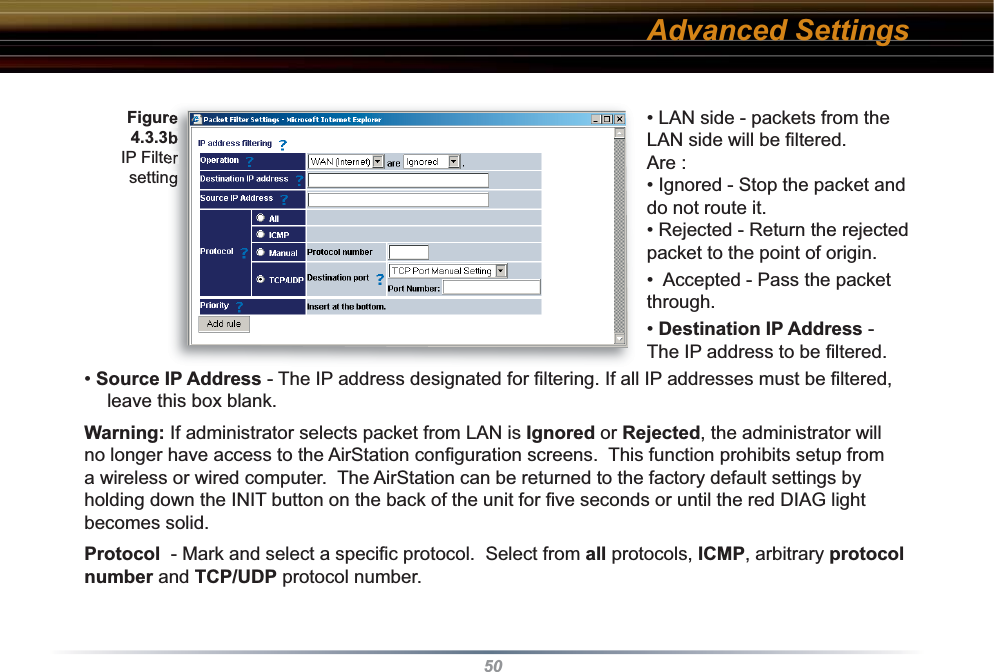 50• LAN side - packets from the LAN side will be ﬁ ltered. Are :• Ignored - Stop the packet and do not route it. • Rejected - Return the rejected packet to the point of origin. •  Accepted - Pass the packet through. • Destination IP Address - The IP address to be ﬁ ltered.• Source IP Address - The IP address designated for ﬁ ltering. If all IP addresses must be ﬁ ltered, leave this box blank. Warning: If administrator selects packet from LAN is Ignored or Rejected, the ad min is tra tor will no longer have access to the AirStation conﬁ guration screens.  This function prohibits setup from a wireless or wired computer.  The AirStation can be returned to the factory default settings by holding down the INIT button on the back of the unit for ﬁ ve seconds or until the red DIAG light becomes solid. Protocol  - Mark and select a speciﬁ c protocol.  Select from all protocols, ICMP, arbitrary protocol number and TCP/UDP protocol number.Figure 4.3.3b IP Filter settingAdvanced Settings