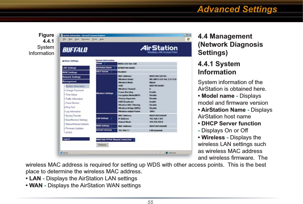 554.4 Management (Network Diagnosis Settings) 4.4.1 System InformationSystem information of the AirStation is obtained here.• Model name - Displays model and ﬁ rmware version • AirStation Name - Displays AirStation host name• DHCP Server function - Displays On or Off • Wireless - Displays the wireless LAN settings such as wireless MAC address and wireless ﬁ rmware.  The wireless MAC address is required for setting up WDS with other access points.  This is the best place to determine the wireless MAC address.• LAN - Displays the AirStation LAN settings  • WAN - Displays the AirStation WAN settingsAdvanced SettingsFigure4.4.1 SystemInformation
