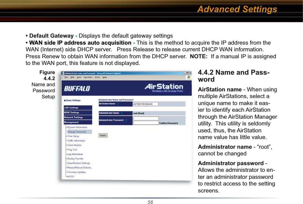 56• Default Gateway - Displays the default gateway settings • WAN side IP address auto acquisition - This is the method to acquire the IP address from the WAN (Internet) side DHCP server.   Press Release to release current DHCP WAN information.  Press Renew to obtain WAN information from the DHCP server.  NOTE:  If a manual IP is assigned to the WAN port, this feature is not displayed.4.4.2 Name and Pass-word AirStation name - When using multiple AirStations, select a unique name to make it eas-ier to identify each AirStation through the AirStation Manager utility.  This utility is seldomly used, thus, the AirStation name value has little value.Administrator name - “root”, cannot be changedAdministrator password - Allows the administrator to en-ter an administrator password to restrict access to the setting screens.Advanced SettingsFigure 4.4.2 Name and Password Setup