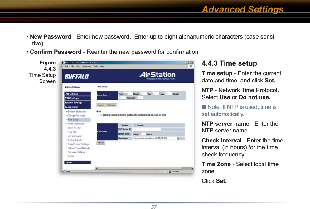 57• New Password - Enter new password.  Enter up to eight alphanumeric characters (case sensi-tive)• Conﬁ rm Password - Reenter the new password for conﬁ rmation  4.4.3 Time setupTime setup - Enter the current date and time, and click Set.NTP - Network Time Protocol. Select Use or Do not use.■ Note: If NTP is used, time is set au to mat i cal ly.  NTP server name - Enter the NTP server nameCheck Interval - Enter the time interval (in hours) for the time check frequencyTime Zone - Select local time zone Click Set.Advanced SettingsFigure 4.4.3 Time Setup Screen