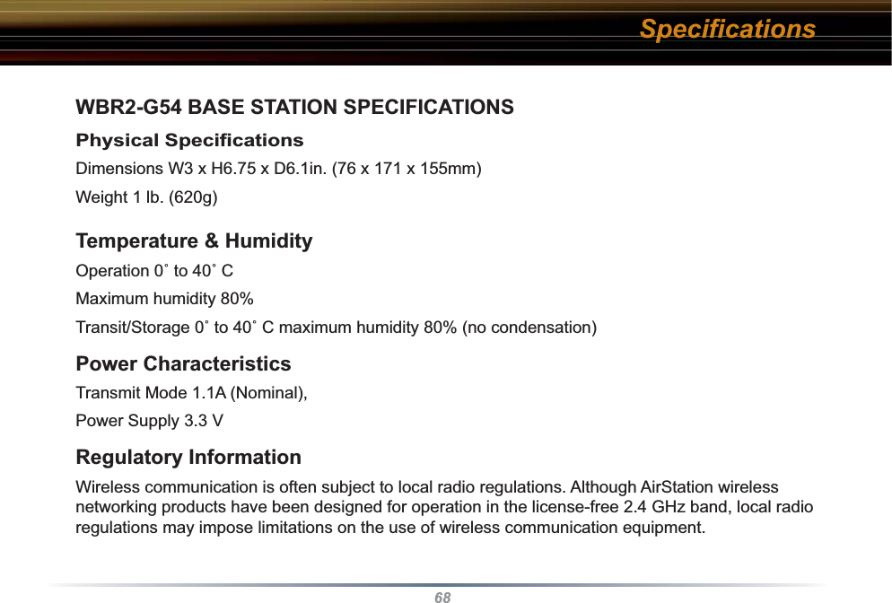 68WBR2-G54 BASE STATION SPECIFICATIONSPhysical Speciﬁ cations Dimensions W3 x H6.75 x D6.1in. (76 x 171 x 155mm)Weight 1 lb. (620g)Temperature &amp; Humidity Operation 0˚ to 40˚ C Maximum humidity 80%Transit/Storage 0˚ to 40˚ C maximum humidity 80% (no condensation) Power CharacteristicsTransmit Mode 1.1A (Nominal), Power Supply 3.3 V Regulatory InformationWireless communication is often subject to local radio regulations. Although AirStation wireless networking products have been designed for operation in the license-free 2.4 GHz band, local radio regulations may impose limitations on the use of wireless com mu ni ca tion equipment. Speciﬁ cations