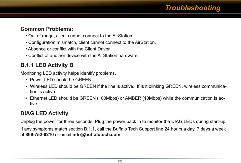 73Common Problems:• Out of range, client cannot connect to the AirStation.• Conﬁ guration mismatch, client cannot connect to the AirStation.• Absence or conﬂ ict with the Client Driver.• Conﬂ ict of another device with the AirStation hardware. B.1.1 LED Activity B Monitoring LED activity helps identify problems.  •  Power LED should be GREEN,•  Wireless LED should be GREEN if the line is active.  If is it blinking GREEN, wireless communica-tion is active.•  Ethernet LED should be GREEN (100Mbps) or AMBER (10Mbps) while the communication is ac-tive. DIAG LED ActivityUnplug the power for three seconds. Plug the power back in to monitor the DIAG LEDs during start-up. If any symptoms match section B.1.1, call the Buffalo Tech Support line 24 hours a day, 7 days a week at 866-752-6210 or email info@buffalotech.com. Troubleshooting