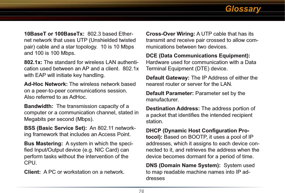 7610BaseT or 100BaseTx:  802.3 based Ether-net network that uses UTP (Unshielded twisted pair) cable and a star topology.  10 is 10 Mbps and 100 is 100 Mbps. 802.1x: The standard for wireless LAN authenti-cation used between an AP and a client.  802.1x with EAP will initiate key handling. Ad-Hoc Network: The wireless network based on a peer-to-peer communications session.  Also referred to as AdHoc. Bandwidth:  The transmission capacity of a computer or a communication channel, stated in Megabits per second (Mbps). BSS (Basic Service Set):  An 802.11 network-ing framework that includes an Access Point. Bus Mastering:  A system in which the speci-ﬁ ed Input/Output device (e.g. NIC Card) can perform tasks without the intervention of the CPU. Client:  A PC or workstation on a network. Cross-Over Wiring: A UTP cable that has its transmit and receive pair crossed to allow com-munications between two devices. DCE (Data Communications Equipment):  Hardware used for communication with a Data Terminal Equipment (DTE) device. Default Gateway: The IP Address of either the nearest router or server for the LAN. Default Parameter: Parameter set by the manufacturer. Destination Address: The address portion of a packet that identiﬁ es the intended recipient station. DHCP (Dynamic Host Conﬁ guration Pro-tocol): Based on BOOTP, it uses a pool of IP addresses, which it assigns to each device con-nected to it, and retrieves the address when the device becomes dormant for a period of time. DNS (Domain Name System):  System used to map readable machine names into IP ad-dresses Glossary